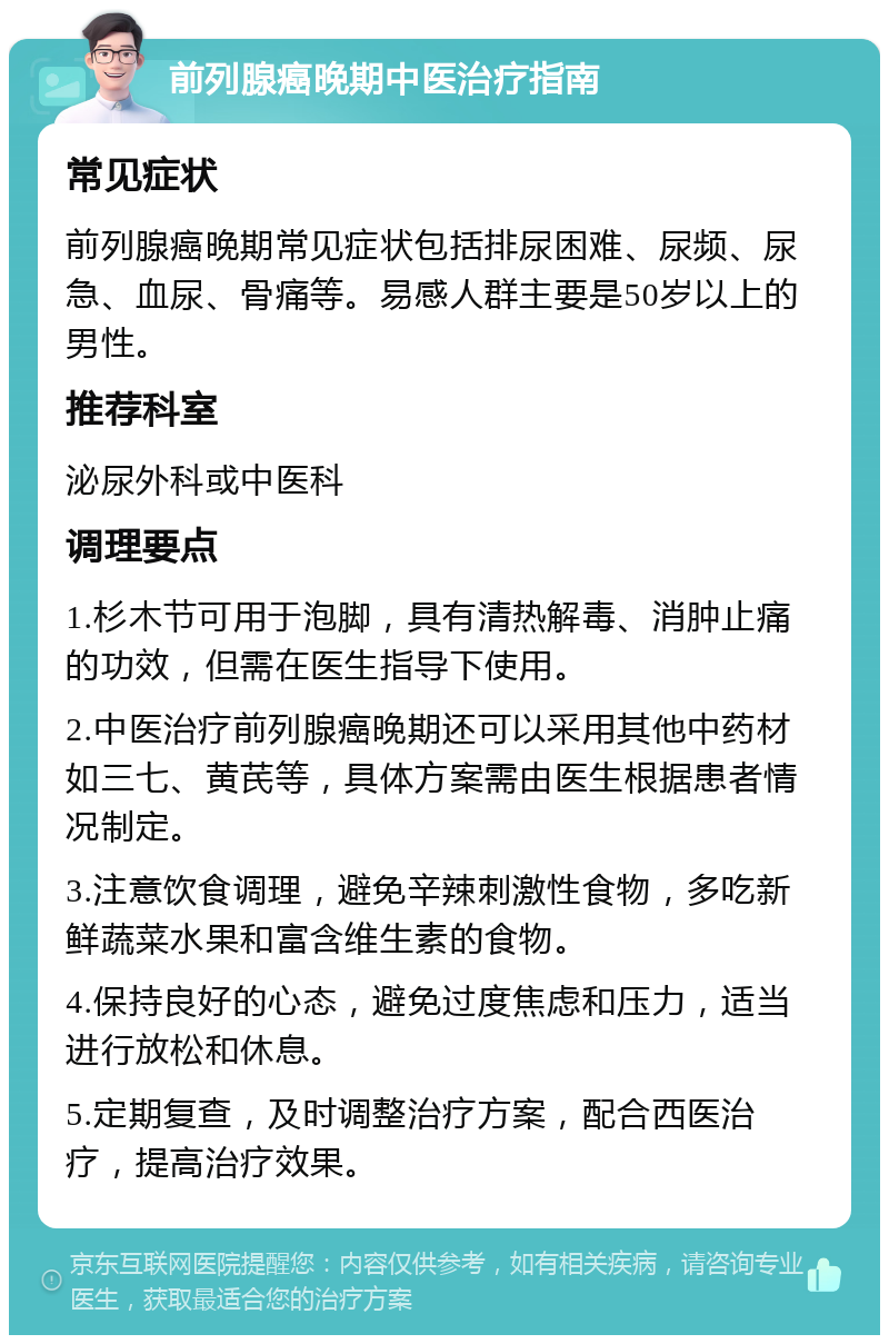 前列腺癌晚期中医治疗指南 常见症状 前列腺癌晚期常见症状包括排尿困难、尿频、尿急、血尿、骨痛等。易感人群主要是50岁以上的男性。 推荐科室 泌尿外科或中医科 调理要点 1.杉木节可用于泡脚，具有清热解毒、消肿止痛的功效，但需在医生指导下使用。 2.中医治疗前列腺癌晚期还可以采用其他中药材如三七、黄芪等，具体方案需由医生根据患者情况制定。 3.注意饮食调理，避免辛辣刺激性食物，多吃新鲜蔬菜水果和富含维生素的食物。 4.保持良好的心态，避免过度焦虑和压力，适当进行放松和休息。 5.定期复查，及时调整治疗方案，配合西医治疗，提高治疗效果。