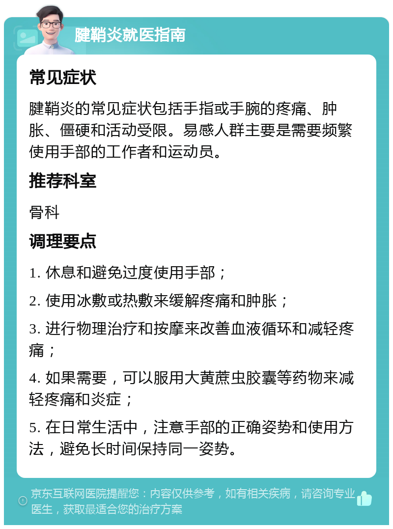 腱鞘炎就医指南 常见症状 腱鞘炎的常见症状包括手指或手腕的疼痛、肿胀、僵硬和活动受限。易感人群主要是需要频繁使用手部的工作者和运动员。 推荐科室 骨科 调理要点 1. 休息和避免过度使用手部； 2. 使用冰敷或热敷来缓解疼痛和肿胀； 3. 进行物理治疗和按摩来改善血液循环和减轻疼痛； 4. 如果需要，可以服用大黄蔗虫胶囊等药物来减轻疼痛和炎症； 5. 在日常生活中，注意手部的正确姿势和使用方法，避免长时间保持同一姿势。