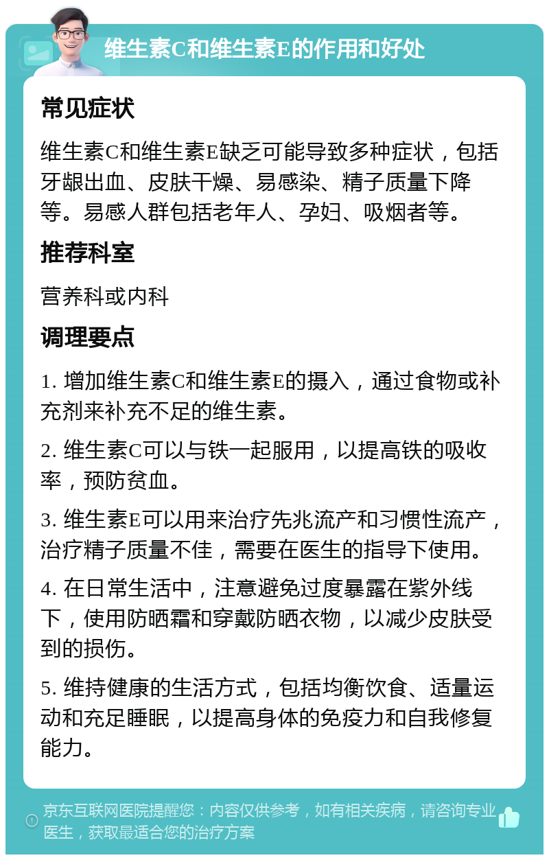 维生素C和维生素E的作用和好处 常见症状 维生素C和维生素E缺乏可能导致多种症状，包括牙龈出血、皮肤干燥、易感染、精子质量下降等。易感人群包括老年人、孕妇、吸烟者等。 推荐科室 营养科或内科 调理要点 1. 增加维生素C和维生素E的摄入，通过食物或补充剂来补充不足的维生素。 2. 维生素C可以与铁一起服用，以提高铁的吸收率，预防贫血。 3. 维生素E可以用来治疗先兆流产和习惯性流产，治疗精子质量不佳，需要在医生的指导下使用。 4. 在日常生活中，注意避免过度暴露在紫外线下，使用防晒霜和穿戴防晒衣物，以减少皮肤受到的损伤。 5. 维持健康的生活方式，包括均衡饮食、适量运动和充足睡眠，以提高身体的免疫力和自我修复能力。