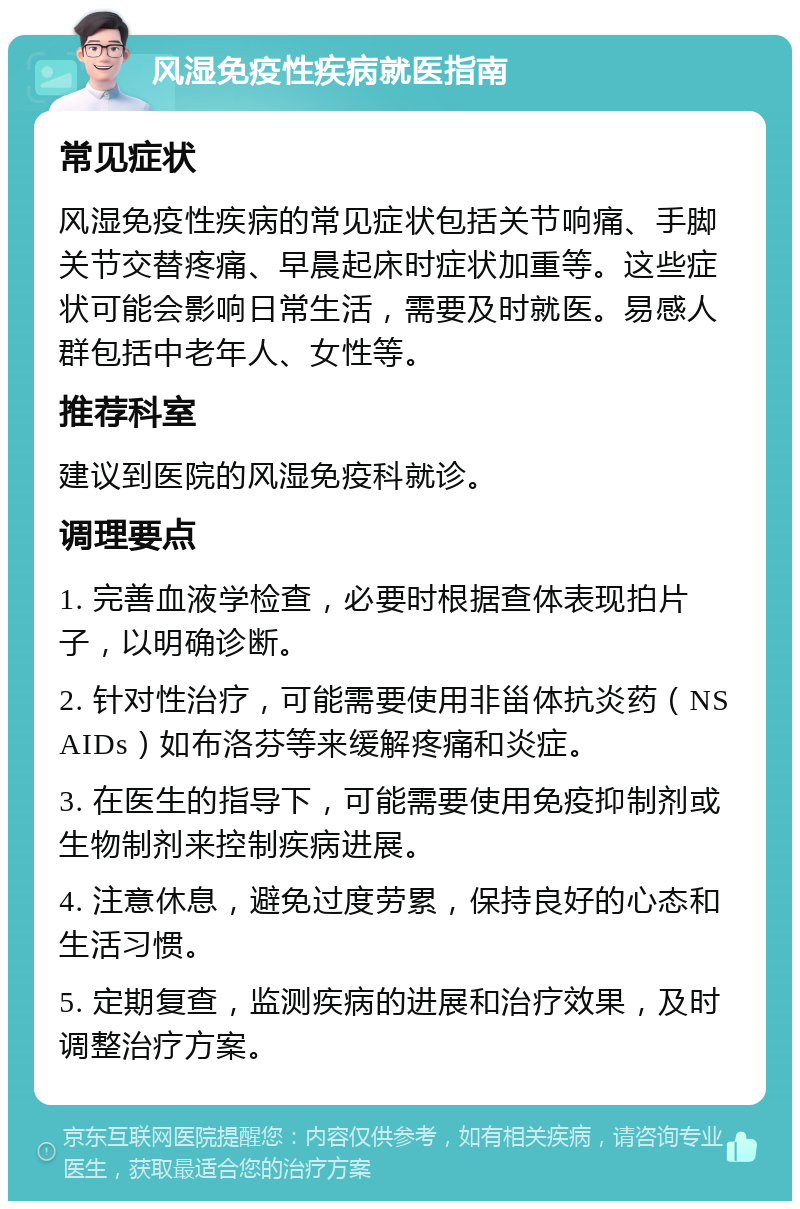 风湿免疫性疾病就医指南 常见症状 风湿免疫性疾病的常见症状包括关节响痛、手脚关节交替疼痛、早晨起床时症状加重等。这些症状可能会影响日常生活，需要及时就医。易感人群包括中老年人、女性等。 推荐科室 建议到医院的风湿免疫科就诊。 调理要点 1. 完善血液学检查，必要时根据查体表现拍片子，以明确诊断。 2. 针对性治疗，可能需要使用非甾体抗炎药（NSAIDs）如布洛芬等来缓解疼痛和炎症。 3. 在医生的指导下，可能需要使用免疫抑制剂或生物制剂来控制疾病进展。 4. 注意休息，避免过度劳累，保持良好的心态和生活习惯。 5. 定期复查，监测疾病的进展和治疗效果，及时调整治疗方案。