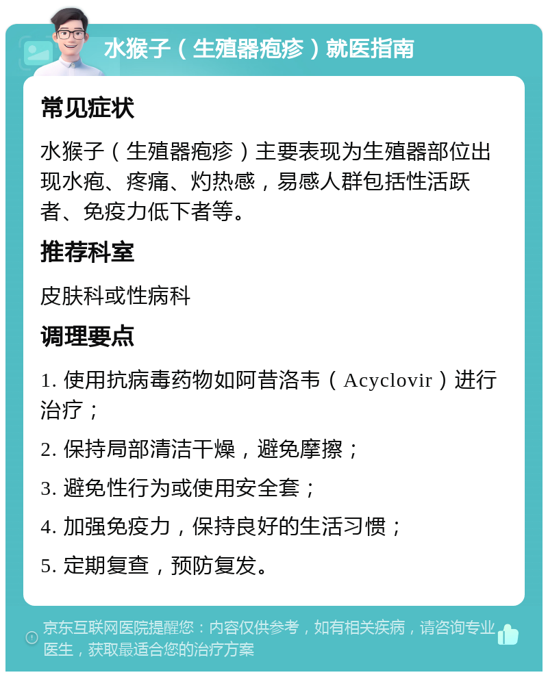 水猴子（生殖器疱疹）就医指南 常见症状 水猴子（生殖器疱疹）主要表现为生殖器部位出现水疱、疼痛、灼热感，易感人群包括性活跃者、免疫力低下者等。 推荐科室 皮肤科或性病科 调理要点 1. 使用抗病毒药物如阿昔洛韦（Acyclovir）进行治疗； 2. 保持局部清洁干燥，避免摩擦； 3. 避免性行为或使用安全套； 4. 加强免疫力，保持良好的生活习惯； 5. 定期复查，预防复发。