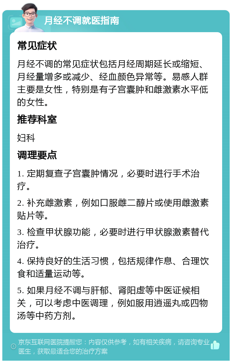 月经不调就医指南 常见症状 月经不调的常见症状包括月经周期延长或缩短、月经量增多或减少、经血颜色异常等。易感人群主要是女性，特别是有子宫囊肿和雌激素水平低的女性。 推荐科室 妇科 调理要点 1. 定期复查子宫囊肿情况，必要时进行手术治疗。 2. 补充雌激素，例如口服雌二醇片或使用雌激素贴片等。 3. 检查甲状腺功能，必要时进行甲状腺激素替代治疗。 4. 保持良好的生活习惯，包括规律作息、合理饮食和适量运动等。 5. 如果月经不调与肝郁、肾阳虚等中医证候相关，可以考虑中医调理，例如服用逍遥丸或四物汤等中药方剂。