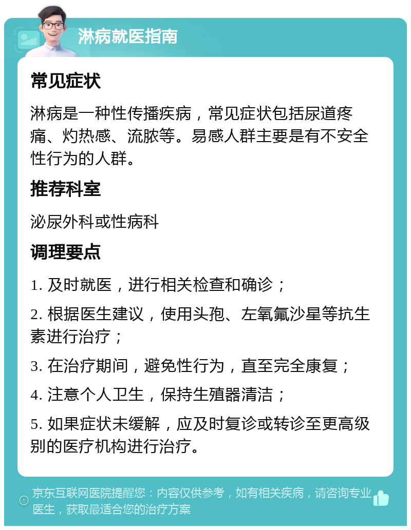 淋病就医指南 常见症状 淋病是一种性传播疾病，常见症状包括尿道疼痛、灼热感、流脓等。易感人群主要是有不安全性行为的人群。 推荐科室 泌尿外科或性病科 调理要点 1. 及时就医，进行相关检查和确诊； 2. 根据医生建议，使用头孢、左氧氟沙星等抗生素进行治疗； 3. 在治疗期间，避免性行为，直至完全康复； 4. 注意个人卫生，保持生殖器清洁； 5. 如果症状未缓解，应及时复诊或转诊至更高级别的医疗机构进行治疗。