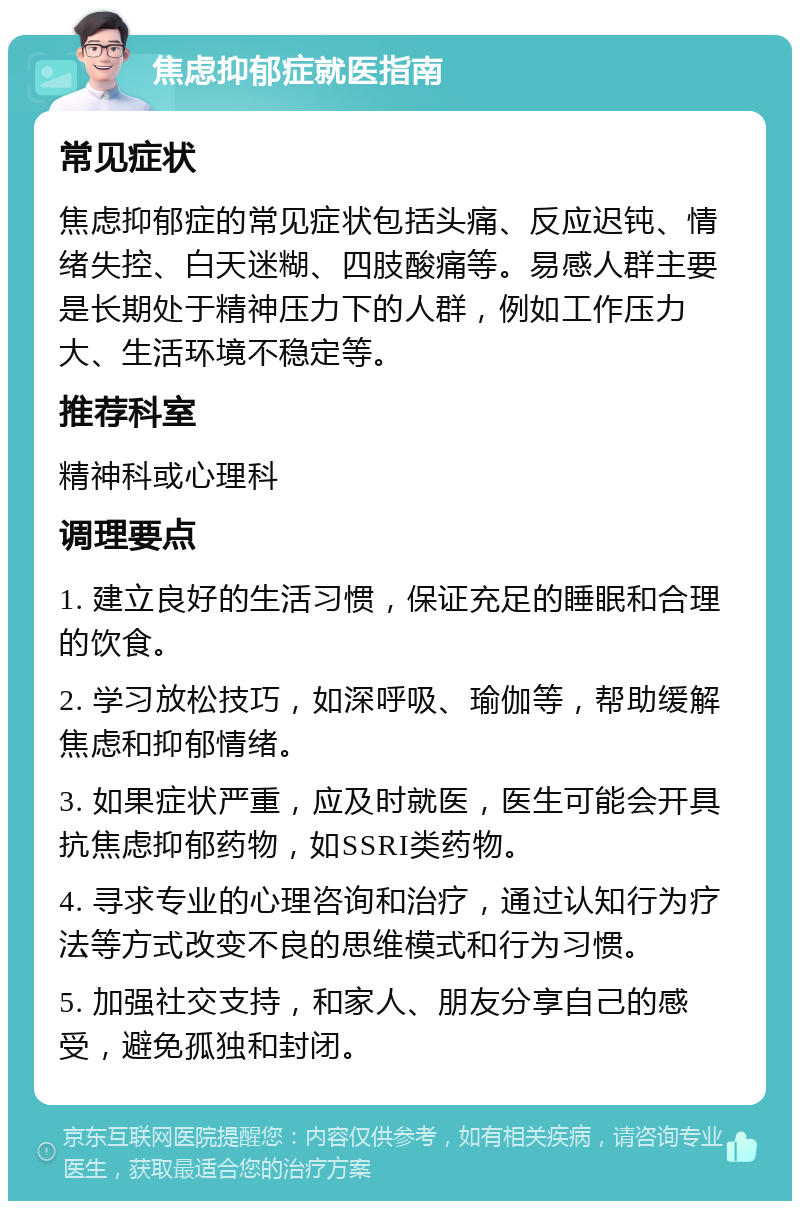 焦虑抑郁症就医指南 常见症状 焦虑抑郁症的常见症状包括头痛、反应迟钝、情绪失控、白天迷糊、四肢酸痛等。易感人群主要是长期处于精神压力下的人群，例如工作压力大、生活环境不稳定等。 推荐科室 精神科或心理科 调理要点 1. 建立良好的生活习惯，保证充足的睡眠和合理的饮食。 2. 学习放松技巧，如深呼吸、瑜伽等，帮助缓解焦虑和抑郁情绪。 3. 如果症状严重，应及时就医，医生可能会开具抗焦虑抑郁药物，如SSRI类药物。 4. 寻求专业的心理咨询和治疗，通过认知行为疗法等方式改变不良的思维模式和行为习惯。 5. 加强社交支持，和家人、朋友分享自己的感受，避免孤独和封闭。