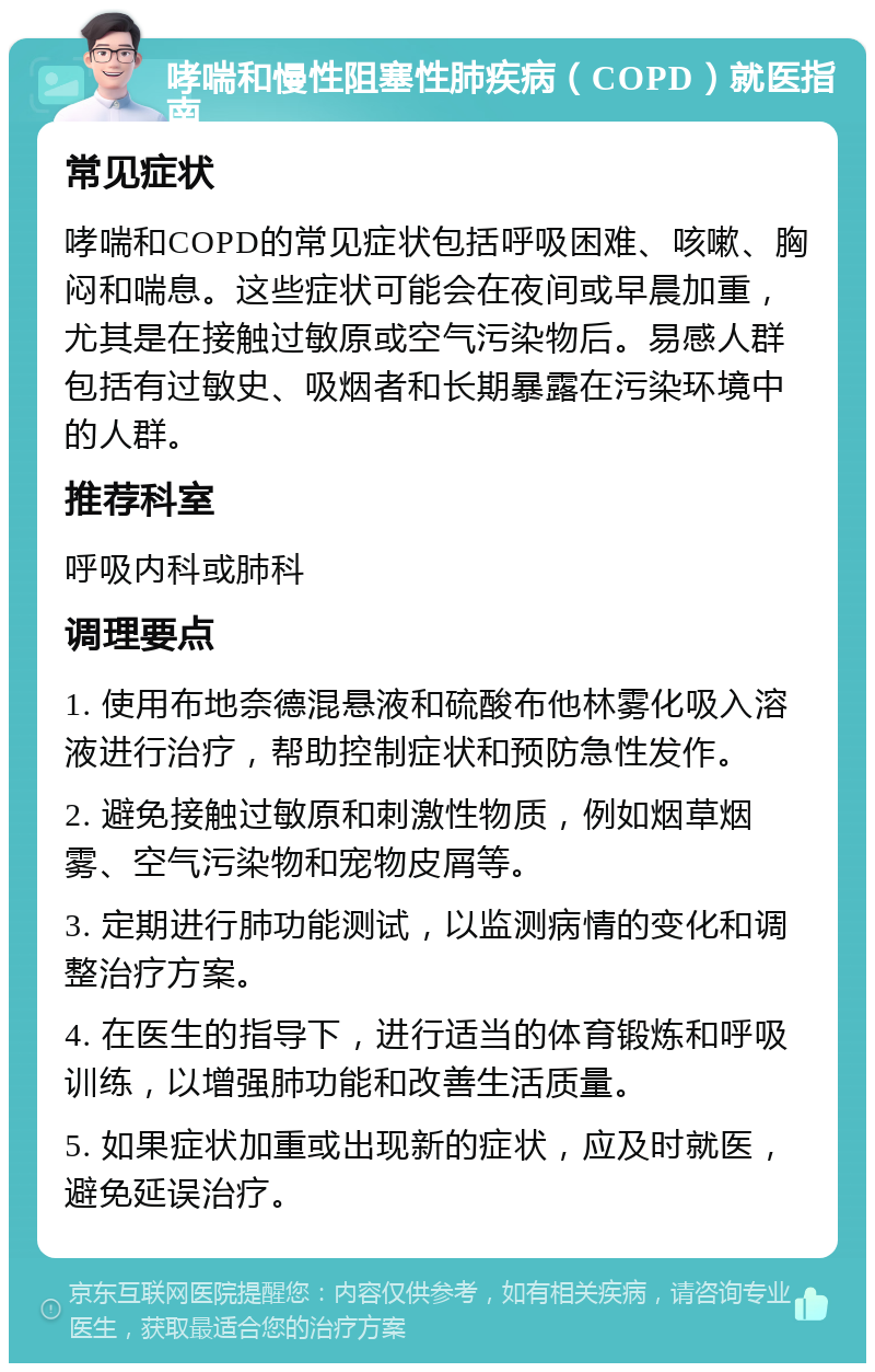 哮喘和慢性阻塞性肺疾病（COPD）就医指南 常见症状 哮喘和COPD的常见症状包括呼吸困难、咳嗽、胸闷和喘息。这些症状可能会在夜间或早晨加重，尤其是在接触过敏原或空气污染物后。易感人群包括有过敏史、吸烟者和长期暴露在污染环境中的人群。 推荐科室 呼吸内科或肺科 调理要点 1. 使用布地奈德混悬液和硫酸布他林雾化吸入溶液进行治疗，帮助控制症状和预防急性发作。 2. 避免接触过敏原和刺激性物质，例如烟草烟雾、空气污染物和宠物皮屑等。 3. 定期进行肺功能测试，以监测病情的变化和调整治疗方案。 4. 在医生的指导下，进行适当的体育锻炼和呼吸训练，以增强肺功能和改善生活质量。 5. 如果症状加重或出现新的症状，应及时就医，避免延误治疗。