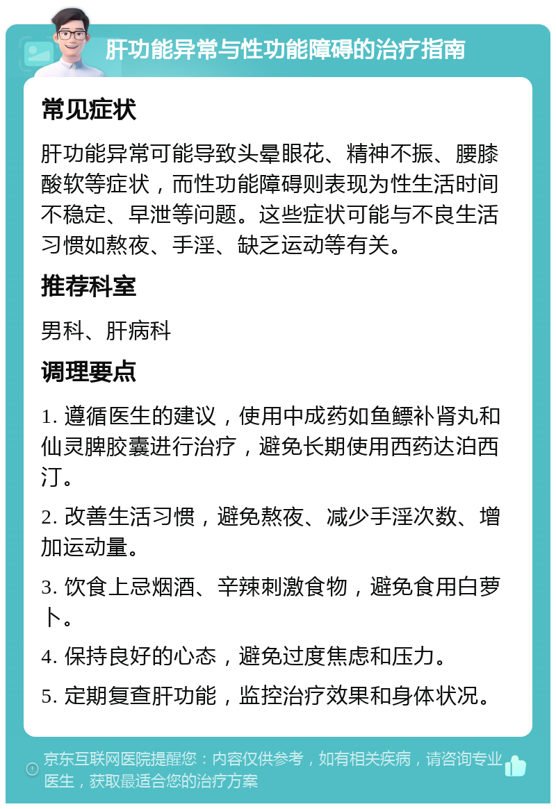 肝功能异常与性功能障碍的治疗指南 常见症状 肝功能异常可能导致头晕眼花、精神不振、腰膝酸软等症状，而性功能障碍则表现为性生活时间不稳定、早泄等问题。这些症状可能与不良生活习惯如熬夜、手淫、缺乏运动等有关。 推荐科室 男科、肝病科 调理要点 1. 遵循医生的建议，使用中成药如鱼鳔补肾丸和仙灵脾胶囊进行治疗，避免长期使用西药达泊西汀。 2. 改善生活习惯，避免熬夜、减少手淫次数、增加运动量。 3. 饮食上忌烟酒、辛辣刺激食物，避免食用白萝卜。 4. 保持良好的心态，避免过度焦虑和压力。 5. 定期复查肝功能，监控治疗效果和身体状况。