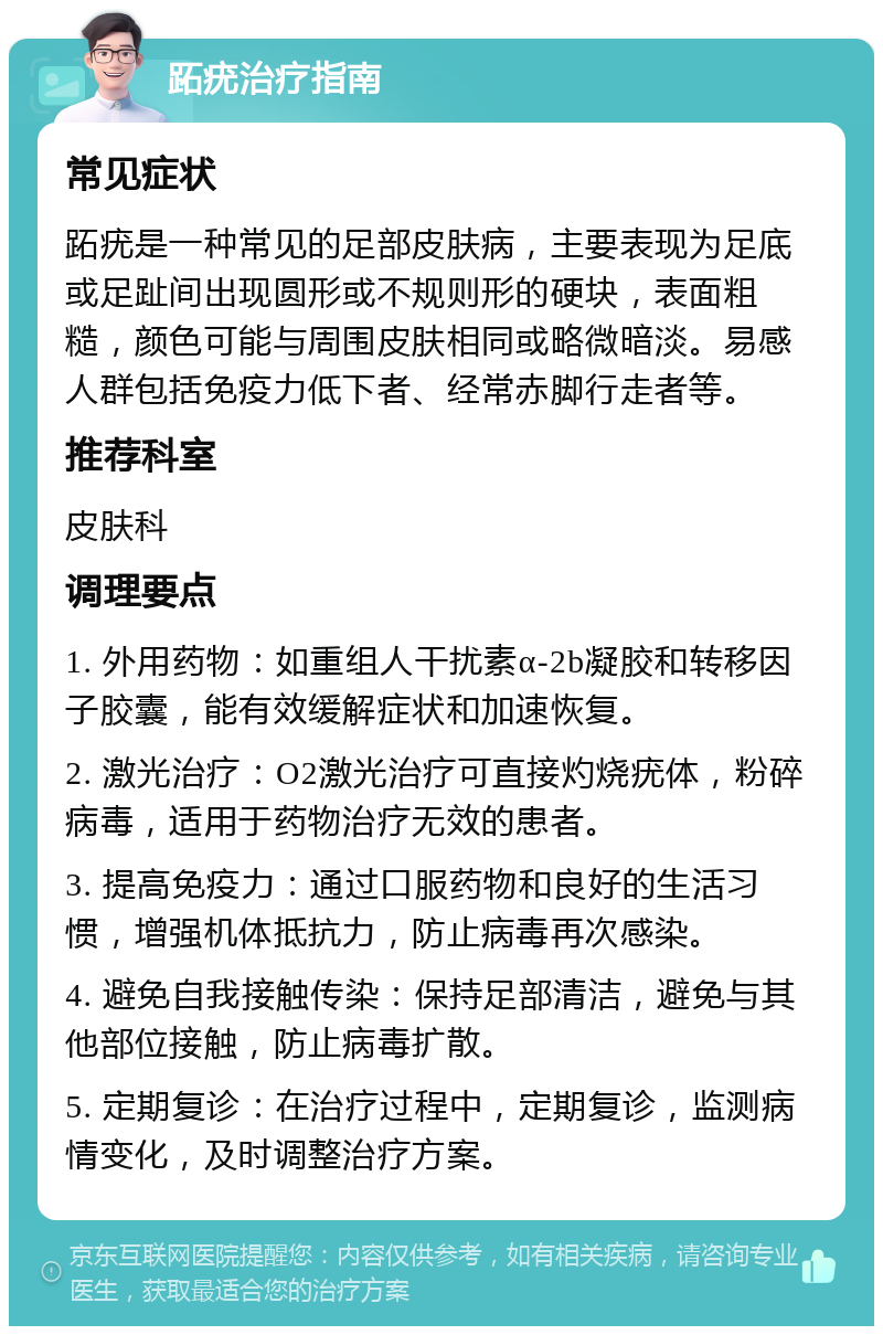 跖疣治疗指南 常见症状 跖疣是一种常见的足部皮肤病，主要表现为足底或足趾间出现圆形或不规则形的硬块，表面粗糙，颜色可能与周围皮肤相同或略微暗淡。易感人群包括免疫力低下者、经常赤脚行走者等。 推荐科室 皮肤科 调理要点 1. 外用药物：如重组人干扰素α-2b凝胶和转移因子胶囊，能有效缓解症状和加速恢复。 2. 激光治疗：O2激光治疗可直接灼烧疣体，粉碎病毒，适用于药物治疗无效的患者。 3. 提高免疫力：通过口服药物和良好的生活习惯，增强机体抵抗力，防止病毒再次感染。 4. 避免自我接触传染：保持足部清洁，避免与其他部位接触，防止病毒扩散。 5. 定期复诊：在治疗过程中，定期复诊，监测病情变化，及时调整治疗方案。