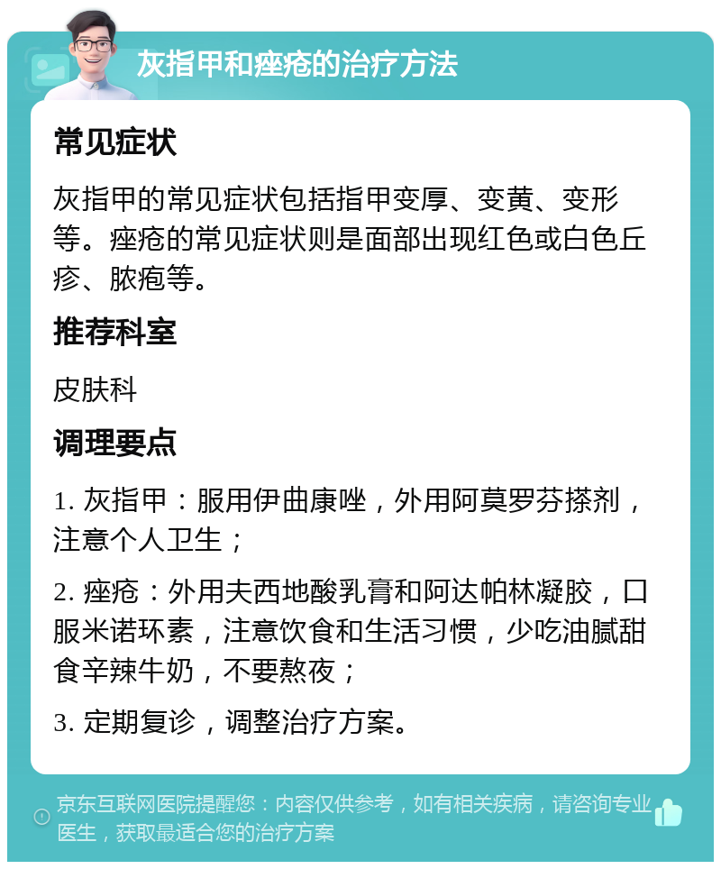 灰指甲和痤疮的治疗方法 常见症状 灰指甲的常见症状包括指甲变厚、变黄、变形等。痤疮的常见症状则是面部出现红色或白色丘疹、脓疱等。 推荐科室 皮肤科 调理要点 1. 灰指甲：服用伊曲康唑，外用阿莫罗芬搽剂，注意个人卫生； 2. 痤疮：外用夫西地酸乳膏和阿达帕林凝胶，口服米诺环素，注意饮食和生活习惯，少吃油腻甜食辛辣牛奶，不要熬夜； 3. 定期复诊，调整治疗方案。