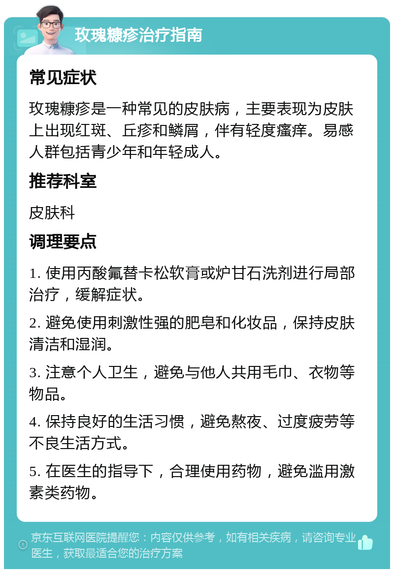 玫瑰糠疹治疗指南 常见症状 玫瑰糠疹是一种常见的皮肤病，主要表现为皮肤上出现红斑、丘疹和鳞屑，伴有轻度瘙痒。易感人群包括青少年和年轻成人。 推荐科室 皮肤科 调理要点 1. 使用丙酸氟替卡松软膏或炉甘石洗剂进行局部治疗，缓解症状。 2. 避免使用刺激性强的肥皂和化妆品，保持皮肤清洁和湿润。 3. 注意个人卫生，避免与他人共用毛巾、衣物等物品。 4. 保持良好的生活习惯，避免熬夜、过度疲劳等不良生活方式。 5. 在医生的指导下，合理使用药物，避免滥用激素类药物。