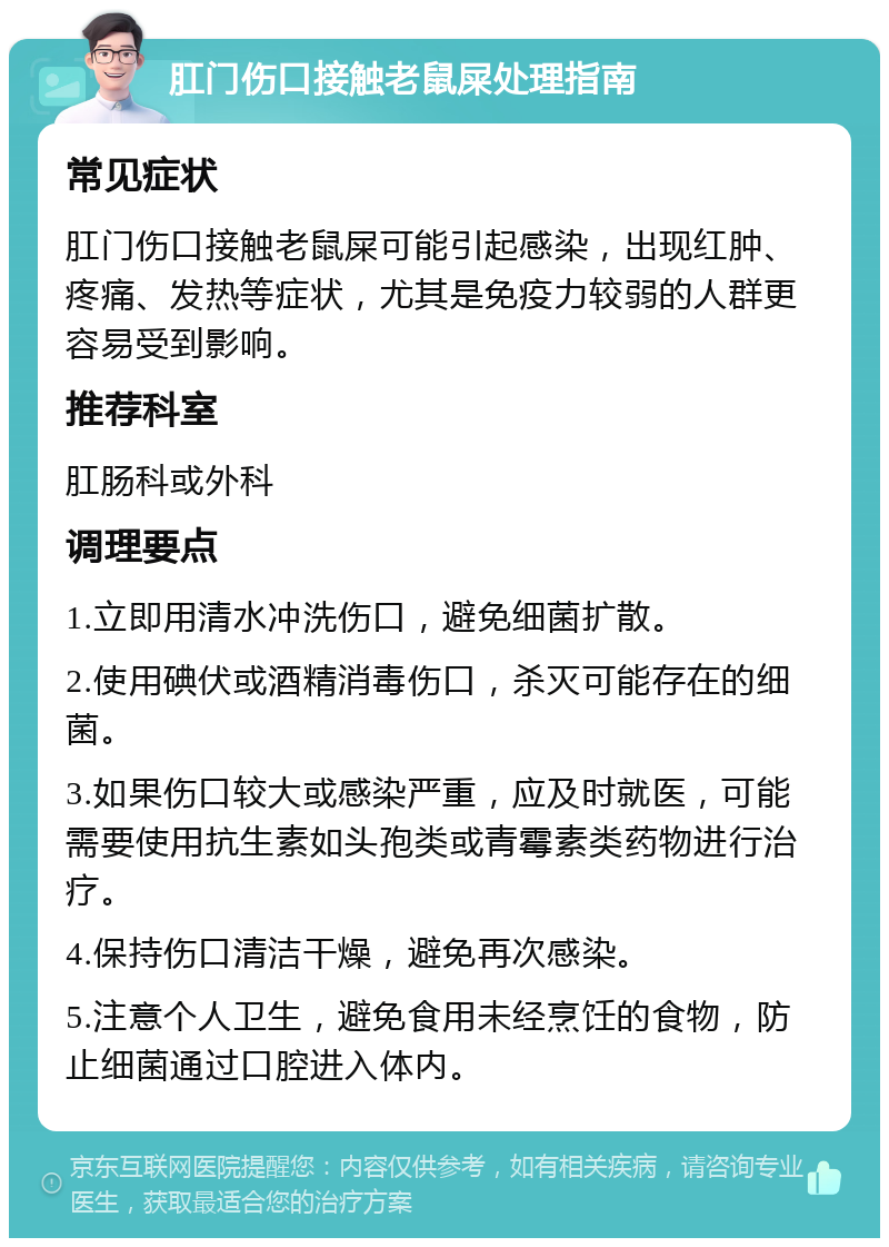 肛门伤口接触老鼠屎处理指南 常见症状 肛门伤口接触老鼠屎可能引起感染，出现红肿、疼痛、发热等症状，尤其是免疫力较弱的人群更容易受到影响。 推荐科室 肛肠科或外科 调理要点 1.立即用清水冲洗伤口，避免细菌扩散。 2.使用碘伏或酒精消毒伤口，杀灭可能存在的细菌。 3.如果伤口较大或感染严重，应及时就医，可能需要使用抗生素如头孢类或青霉素类药物进行治疗。 4.保持伤口清洁干燥，避免再次感染。 5.注意个人卫生，避免食用未经烹饪的食物，防止细菌通过口腔进入体内。