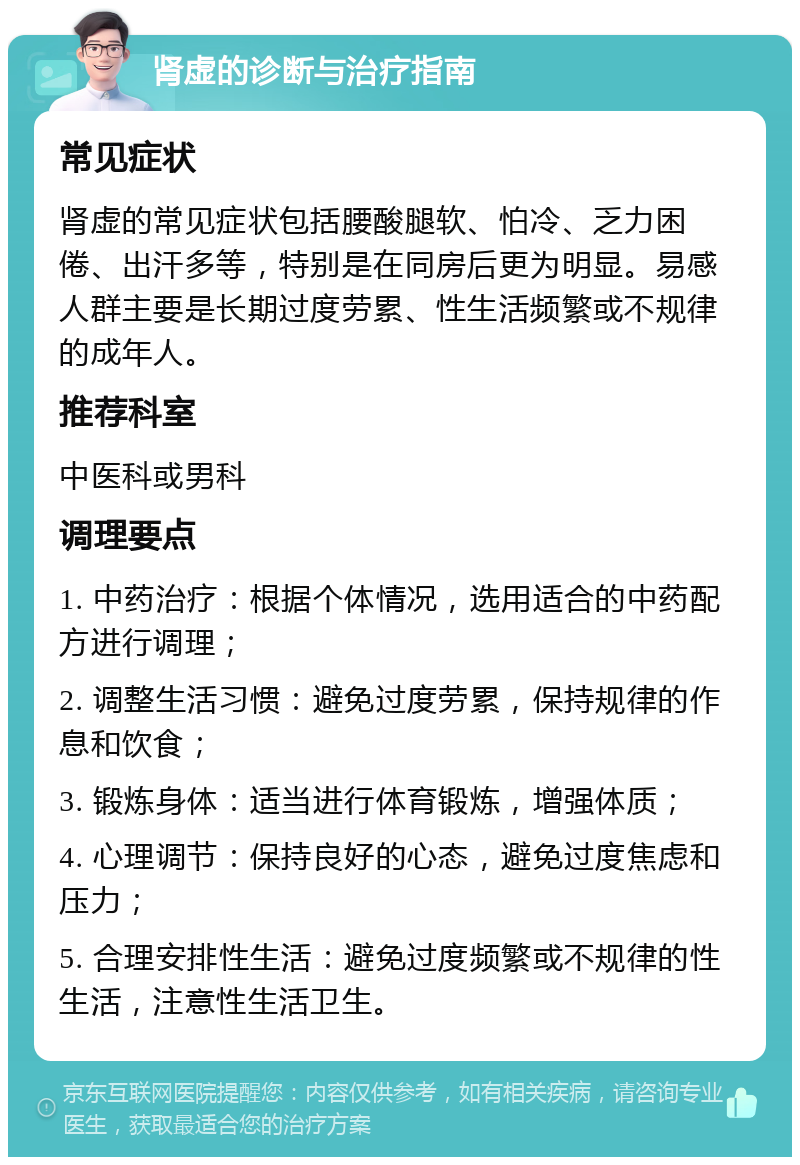 肾虚的诊断与治疗指南 常见症状 肾虚的常见症状包括腰酸腿软、怕冷、乏力困倦、出汗多等，特别是在同房后更为明显。易感人群主要是长期过度劳累、性生活频繁或不规律的成年人。 推荐科室 中医科或男科 调理要点 1. 中药治疗：根据个体情况，选用适合的中药配方进行调理； 2. 调整生活习惯：避免过度劳累，保持规律的作息和饮食； 3. 锻炼身体：适当进行体育锻炼，增强体质； 4. 心理调节：保持良好的心态，避免过度焦虑和压力； 5. 合理安排性生活：避免过度频繁或不规律的性生活，注意性生活卫生。