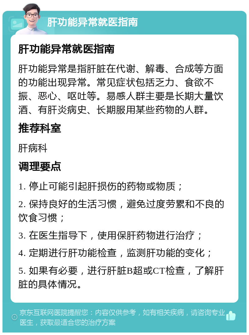 肝功能异常就医指南 肝功能异常就医指南 肝功能异常是指肝脏在代谢、解毒、合成等方面的功能出现异常。常见症状包括乏力、食欲不振、恶心、呕吐等。易感人群主要是长期大量饮酒、有肝炎病史、长期服用某些药物的人群。 推荐科室 肝病科 调理要点 1. 停止可能引起肝损伤的药物或物质； 2. 保持良好的生活习惯，避免过度劳累和不良的饮食习惯； 3. 在医生指导下，使用保肝药物进行治疗； 4. 定期进行肝功能检查，监测肝功能的变化； 5. 如果有必要，进行肝脏B超或CT检查，了解肝脏的具体情况。