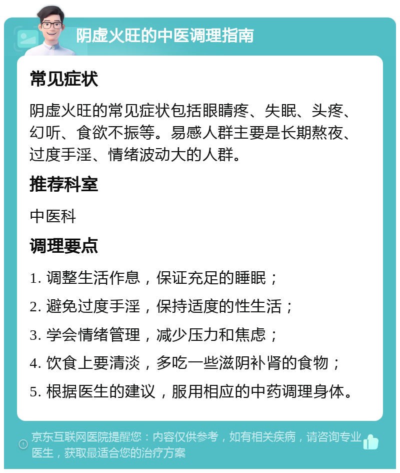 阴虚火旺的中医调理指南 常见症状 阴虚火旺的常见症状包括眼睛疼、失眠、头疼、幻听、食欲不振等。易感人群主要是长期熬夜、过度手淫、情绪波动大的人群。 推荐科室 中医科 调理要点 1. 调整生活作息，保证充足的睡眠； 2. 避免过度手淫，保持适度的性生活； 3. 学会情绪管理，减少压力和焦虑； 4. 饮食上要清淡，多吃一些滋阴补肾的食物； 5. 根据医生的建议，服用相应的中药调理身体。