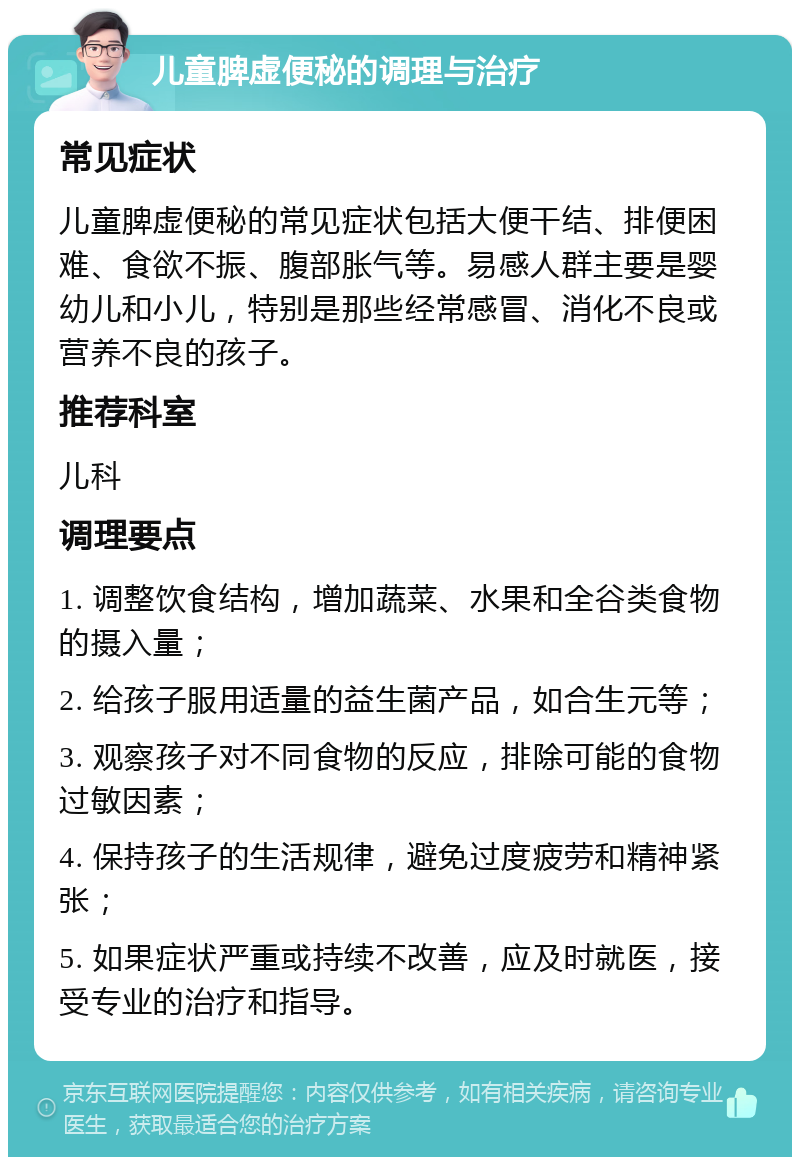 儿童脾虚便秘的调理与治疗 常见症状 儿童脾虚便秘的常见症状包括大便干结、排便困难、食欲不振、腹部胀气等。易感人群主要是婴幼儿和小儿，特别是那些经常感冒、消化不良或营养不良的孩子。 推荐科室 儿科 调理要点 1. 调整饮食结构，增加蔬菜、水果和全谷类食物的摄入量； 2. 给孩子服用适量的益生菌产品，如合生元等； 3. 观察孩子对不同食物的反应，排除可能的食物过敏因素； 4. 保持孩子的生活规律，避免过度疲劳和精神紧张； 5. 如果症状严重或持续不改善，应及时就医，接受专业的治疗和指导。