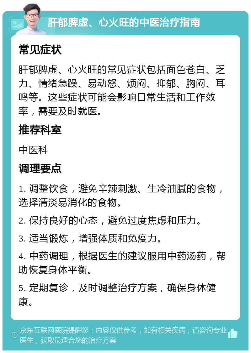 肝郁脾虚、心火旺的中医治疗指南 常见症状 肝郁脾虚、心火旺的常见症状包括面色苍白、乏力、情绪急躁、易动怒、烦闷、抑郁、胸闷、耳鸣等。这些症状可能会影响日常生活和工作效率，需要及时就医。 推荐科室 中医科 调理要点 1. 调整饮食，避免辛辣刺激、生冷油腻的食物，选择清淡易消化的食物。 2. 保持良好的心态，避免过度焦虑和压力。 3. 适当锻炼，增强体质和免疫力。 4. 中药调理，根据医生的建议服用中药汤药，帮助恢复身体平衡。 5. 定期复诊，及时调整治疗方案，确保身体健康。