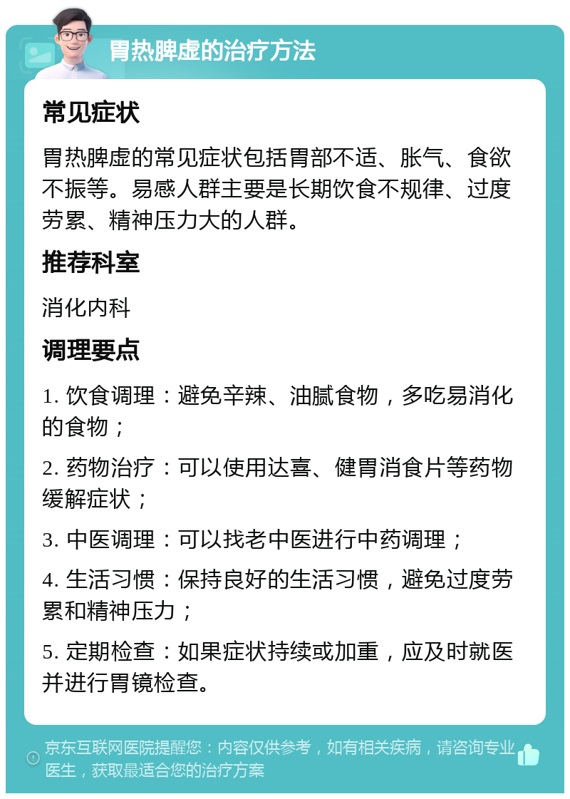 胃热脾虚的治疗方法 常见症状 胃热脾虚的常见症状包括胃部不适、胀气、食欲不振等。易感人群主要是长期饮食不规律、过度劳累、精神压力大的人群。 推荐科室 消化内科 调理要点 1. 饮食调理：避免辛辣、油腻食物，多吃易消化的食物； 2. 药物治疗：可以使用达喜、健胃消食片等药物缓解症状； 3. 中医调理：可以找老中医进行中药调理； 4. 生活习惯：保持良好的生活习惯，避免过度劳累和精神压力； 5. 定期检查：如果症状持续或加重，应及时就医并进行胃镜检查。