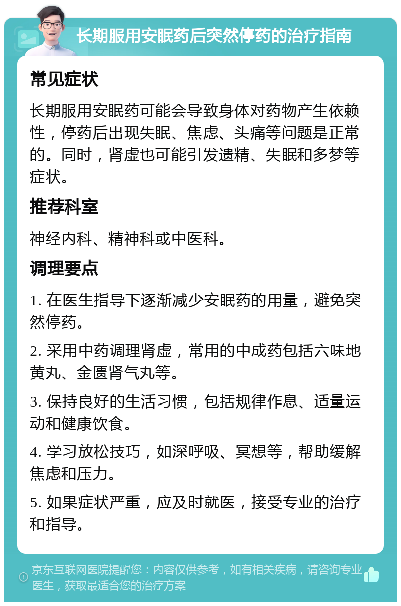 长期服用安眠药后突然停药的治疗指南 常见症状 长期服用安眠药可能会导致身体对药物产生依赖性，停药后出现失眠、焦虑、头痛等问题是正常的。同时，肾虚也可能引发遗精、失眠和多梦等症状。 推荐科室 神经内科、精神科或中医科。 调理要点 1. 在医生指导下逐渐减少安眠药的用量，避免突然停药。 2. 采用中药调理肾虚，常用的中成药包括六味地黄丸、金匮肾气丸等。 3. 保持良好的生活习惯，包括规律作息、适量运动和健康饮食。 4. 学习放松技巧，如深呼吸、冥想等，帮助缓解焦虑和压力。 5. 如果症状严重，应及时就医，接受专业的治疗和指导。