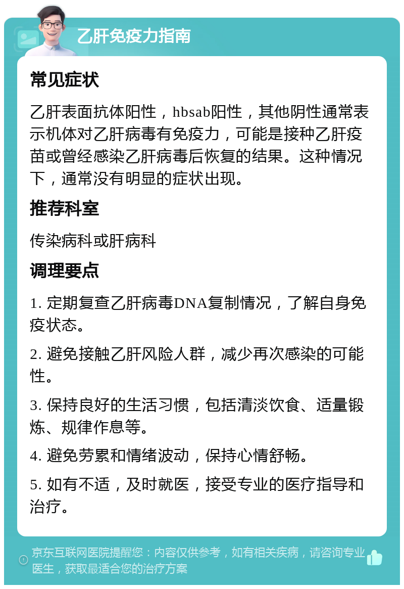 乙肝免疫力指南 常见症状 乙肝表面抗体阳性，hbsab阳性，其他阴性通常表示机体对乙肝病毒有免疫力，可能是接种乙肝疫苗或曾经感染乙肝病毒后恢复的结果。这种情况下，通常没有明显的症状出现。 推荐科室 传染病科或肝病科 调理要点 1. 定期复查乙肝病毒DNA复制情况，了解自身免疫状态。 2. 避免接触乙肝风险人群，减少再次感染的可能性。 3. 保持良好的生活习惯，包括清淡饮食、适量锻炼、规律作息等。 4. 避免劳累和情绪波动，保持心情舒畅。 5. 如有不适，及时就医，接受专业的医疗指导和治疗。