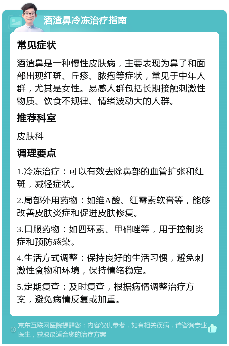 酒渣鼻冷冻治疗指南 常见症状 酒渣鼻是一种慢性皮肤病，主要表现为鼻子和面部出现红斑、丘疹、脓疱等症状，常见于中年人群，尤其是女性。易感人群包括长期接触刺激性物质、饮食不规律、情绪波动大的人群。 推荐科室 皮肤科 调理要点 1.冷冻治疗：可以有效去除鼻部的血管扩张和红斑，减轻症状。 2.局部外用药物：如维A酸、红霉素软膏等，能够改善皮肤炎症和促进皮肤修复。 3.口服药物：如四环素、甲硝唑等，用于控制炎症和预防感染。 4.生活方式调整：保持良好的生活习惯，避免刺激性食物和环境，保持情绪稳定。 5.定期复查：及时复查，根据病情调整治疗方案，避免病情反复或加重。