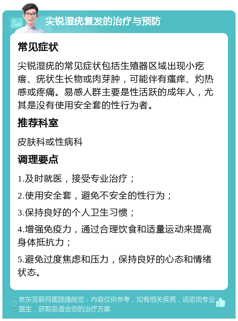 尖锐湿疣复发的治疗与预防 常见症状 尖锐湿疣的常见症状包括生殖器区域出现小疙瘩、疣状生长物或肉芽肿，可能伴有瘙痒、灼热感或疼痛。易感人群主要是性活跃的成年人，尤其是没有使用安全套的性行为者。 推荐科室 皮肤科或性病科 调理要点 1.及时就医，接受专业治疗； 2.使用安全套，避免不安全的性行为； 3.保持良好的个人卫生习惯； 4.增强免疫力，通过合理饮食和适量运动来提高身体抵抗力； 5.避免过度焦虑和压力，保持良好的心态和情绪状态。