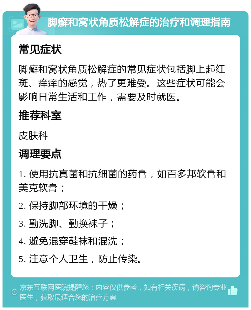 脚癣和窝状角质松解症的治疗和调理指南 常见症状 脚癣和窝状角质松解症的常见症状包括脚上起红斑、痒痒的感觉，热了更难受。这些症状可能会影响日常生活和工作，需要及时就医。 推荐科室 皮肤科 调理要点 1. 使用抗真菌和抗细菌的药膏，如百多邦软膏和美克软膏； 2. 保持脚部环境的干燥； 3. 勤洗脚、勤换袜子； 4. 避免混穿鞋袜和混洗； 5. 注意个人卫生，防止传染。