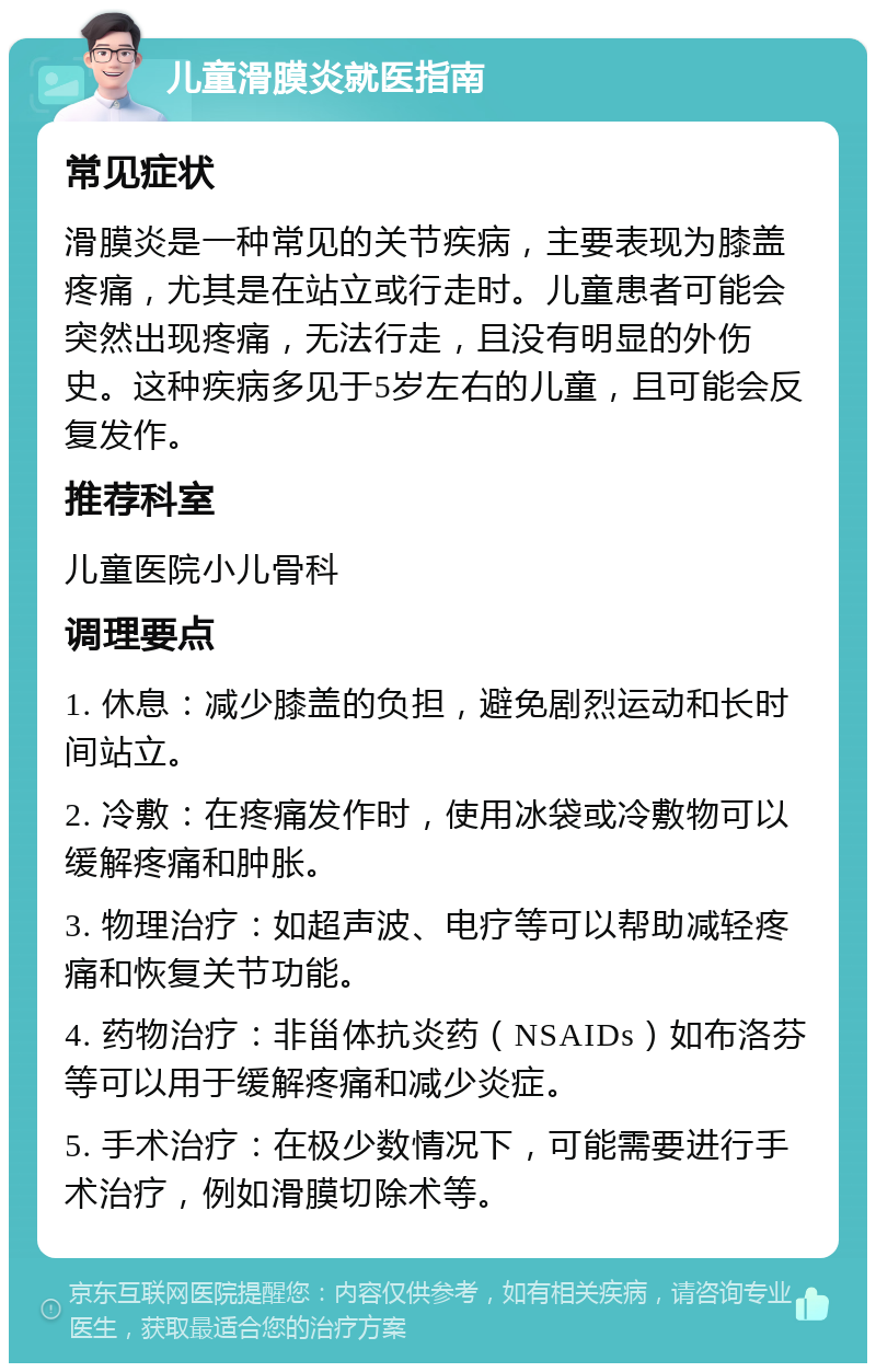 儿童滑膜炎就医指南 常见症状 滑膜炎是一种常见的关节疾病，主要表现为膝盖疼痛，尤其是在站立或行走时。儿童患者可能会突然出现疼痛，无法行走，且没有明显的外伤史。这种疾病多见于5岁左右的儿童，且可能会反复发作。 推荐科室 儿童医院小儿骨科 调理要点 1. 休息：减少膝盖的负担，避免剧烈运动和长时间站立。 2. 冷敷：在疼痛发作时，使用冰袋或冷敷物可以缓解疼痛和肿胀。 3. 物理治疗：如超声波、电疗等可以帮助减轻疼痛和恢复关节功能。 4. 药物治疗：非甾体抗炎药（NSAIDs）如布洛芬等可以用于缓解疼痛和减少炎症。 5. 手术治疗：在极少数情况下，可能需要进行手术治疗，例如滑膜切除术等。