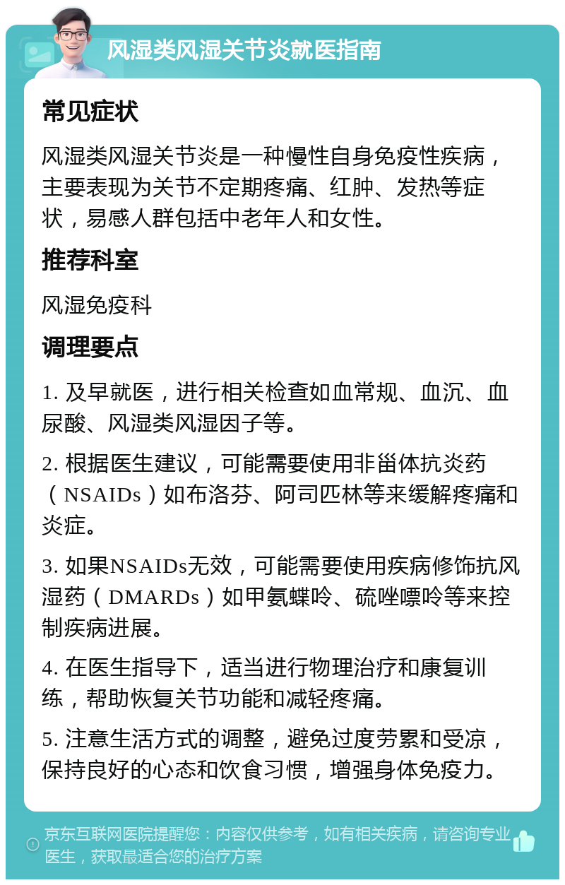 风湿类风湿关节炎就医指南 常见症状 风湿类风湿关节炎是一种慢性自身免疫性疾病，主要表现为关节不定期疼痛、红肿、发热等症状，易感人群包括中老年人和女性。 推荐科室 风湿免疫科 调理要点 1. 及早就医，进行相关检查如血常规、血沉、血尿酸、风湿类风湿因子等。 2. 根据医生建议，可能需要使用非甾体抗炎药（NSAIDs）如布洛芬、阿司匹林等来缓解疼痛和炎症。 3. 如果NSAIDs无效，可能需要使用疾病修饰抗风湿药（DMARDs）如甲氨蝶呤、硫唑嘌呤等来控制疾病进展。 4. 在医生指导下，适当进行物理治疗和康复训练，帮助恢复关节功能和减轻疼痛。 5. 注意生活方式的调整，避免过度劳累和受凉，保持良好的心态和饮食习惯，增强身体免疫力。