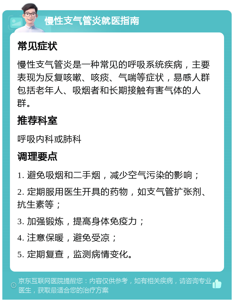 慢性支气管炎就医指南 常见症状 慢性支气管炎是一种常见的呼吸系统疾病，主要表现为反复咳嗽、咳痰、气喘等症状，易感人群包括老年人、吸烟者和长期接触有害气体的人群。 推荐科室 呼吸内科或肺科 调理要点 1. 避免吸烟和二手烟，减少空气污染的影响； 2. 定期服用医生开具的药物，如支气管扩张剂、抗生素等； 3. 加强锻炼，提高身体免疫力； 4. 注意保暖，避免受凉； 5. 定期复查，监测病情变化。