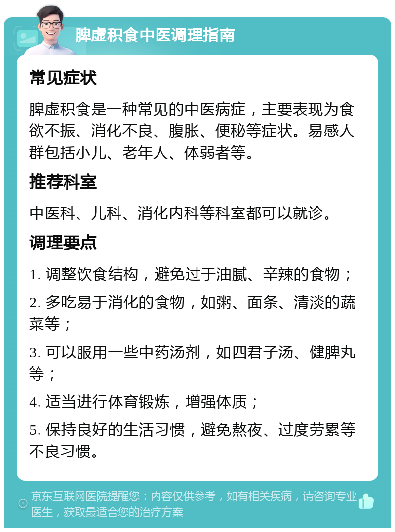 脾虚积食中医调理指南 常见症状 脾虚积食是一种常见的中医病症，主要表现为食欲不振、消化不良、腹胀、便秘等症状。易感人群包括小儿、老年人、体弱者等。 推荐科室 中医科、儿科、消化内科等科室都可以就诊。 调理要点 1. 调整饮食结构，避免过于油腻、辛辣的食物； 2. 多吃易于消化的食物，如粥、面条、清淡的蔬菜等； 3. 可以服用一些中药汤剂，如四君子汤、健脾丸等； 4. 适当进行体育锻炼，增强体质； 5. 保持良好的生活习惯，避免熬夜、过度劳累等不良习惯。