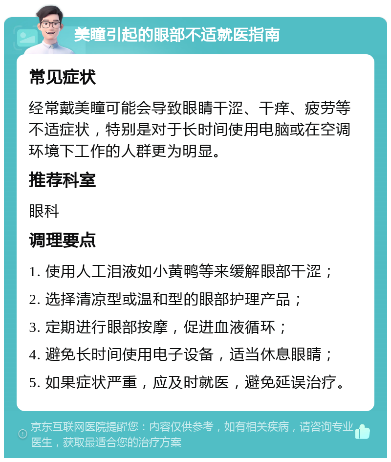 美瞳引起的眼部不适就医指南 常见症状 经常戴美瞳可能会导致眼睛干涩、干痒、疲劳等不适症状，特别是对于长时间使用电脑或在空调环境下工作的人群更为明显。 推荐科室 眼科 调理要点 1. 使用人工泪液如小黄鸭等来缓解眼部干涩； 2. 选择清凉型或温和型的眼部护理产品； 3. 定期进行眼部按摩，促进血液循环； 4. 避免长时间使用电子设备，适当休息眼睛； 5. 如果症状严重，应及时就医，避免延误治疗。