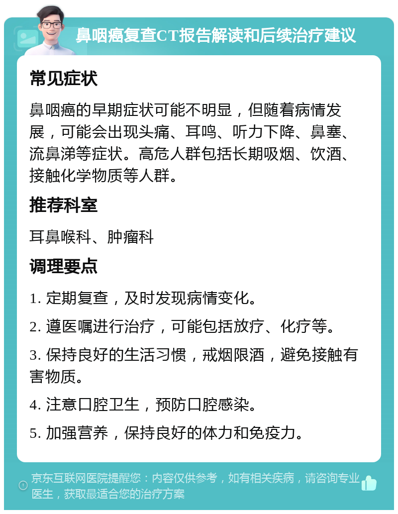 鼻咽癌复查CT报告解读和后续治疗建议 常见症状 鼻咽癌的早期症状可能不明显，但随着病情发展，可能会出现头痛、耳鸣、听力下降、鼻塞、流鼻涕等症状。高危人群包括长期吸烟、饮酒、接触化学物质等人群。 推荐科室 耳鼻喉科、肿瘤科 调理要点 1. 定期复查，及时发现病情变化。 2. 遵医嘱进行治疗，可能包括放疗、化疗等。 3. 保持良好的生活习惯，戒烟限酒，避免接触有害物质。 4. 注意口腔卫生，预防口腔感染。 5. 加强营养，保持良好的体力和免疫力。