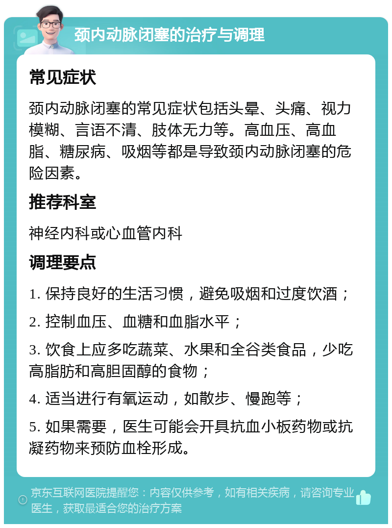 颈内动脉闭塞的治疗与调理 常见症状 颈内动脉闭塞的常见症状包括头晕、头痛、视力模糊、言语不清、肢体无力等。高血压、高血脂、糖尿病、吸烟等都是导致颈内动脉闭塞的危险因素。 推荐科室 神经内科或心血管内科 调理要点 1. 保持良好的生活习惯，避免吸烟和过度饮酒； 2. 控制血压、血糖和血脂水平； 3. 饮食上应多吃蔬菜、水果和全谷类食品，少吃高脂肪和高胆固醇的食物； 4. 适当进行有氧运动，如散步、慢跑等； 5. 如果需要，医生可能会开具抗血小板药物或抗凝药物来预防血栓形成。