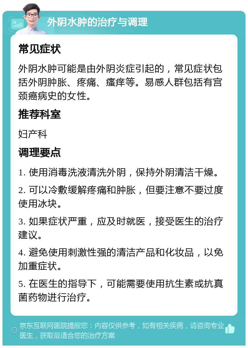 外阴水肿的治疗与调理 常见症状 外阴水肿可能是由外阴炎症引起的，常见症状包括外阴肿胀、疼痛、瘙痒等。易感人群包括有宫颈癌病史的女性。 推荐科室 妇产科 调理要点 1. 使用消毒洗液清洗外阴，保持外阴清洁干燥。 2. 可以冷敷缓解疼痛和肿胀，但要注意不要过度使用冰块。 3. 如果症状严重，应及时就医，接受医生的治疗建议。 4. 避免使用刺激性强的清洁产品和化妆品，以免加重症状。 5. 在医生的指导下，可能需要使用抗生素或抗真菌药物进行治疗。