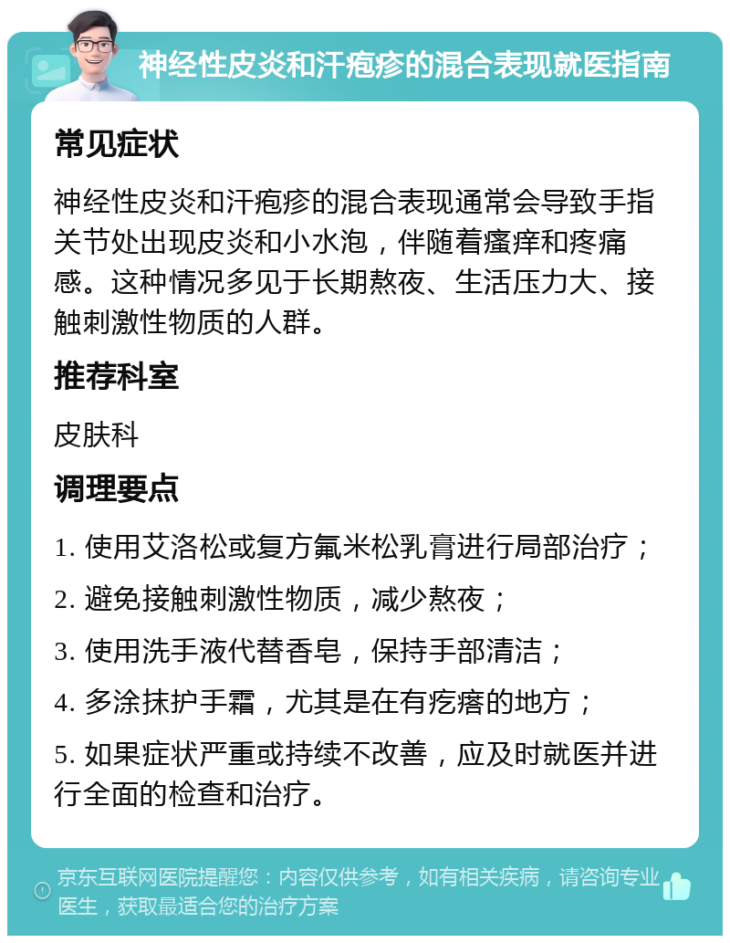 神经性皮炎和汗疱疹的混合表现就医指南 常见症状 神经性皮炎和汗疱疹的混合表现通常会导致手指关节处出现皮炎和小水泡，伴随着瘙痒和疼痛感。这种情况多见于长期熬夜、生活压力大、接触刺激性物质的人群。 推荐科室 皮肤科 调理要点 1. 使用艾洛松或复方氟米松乳膏进行局部治疗； 2. 避免接触刺激性物质，减少熬夜； 3. 使用洗手液代替香皂，保持手部清洁； 4. 多涂抹护手霜，尤其是在有疙瘩的地方； 5. 如果症状严重或持续不改善，应及时就医并进行全面的检查和治疗。