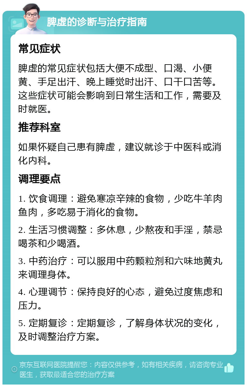 脾虚的诊断与治疗指南 常见症状 脾虚的常见症状包括大便不成型、口渴、小便黄、手足出汗、晚上睡觉时出汗、口干口苦等。这些症状可能会影响到日常生活和工作，需要及时就医。 推荐科室 如果怀疑自己患有脾虚，建议就诊于中医科或消化内科。 调理要点 1. 饮食调理：避免寒凉辛辣的食物，少吃牛羊肉鱼肉，多吃易于消化的食物。 2. 生活习惯调整：多休息，少熬夜和手淫，禁忌喝茶和少喝酒。 3. 中药治疗：可以服用中药颗粒剂和六味地黄丸来调理身体。 4. 心理调节：保持良好的心态，避免过度焦虑和压力。 5. 定期复诊：定期复诊，了解身体状况的变化，及时调整治疗方案。