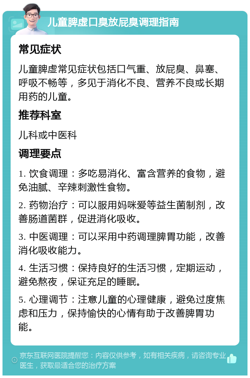 儿童脾虚口臭放屁臭调理指南 常见症状 儿童脾虚常见症状包括口气重、放屁臭、鼻塞、呼吸不畅等，多见于消化不良、营养不良或长期用药的儿童。 推荐科室 儿科或中医科 调理要点 1. 饮食调理：多吃易消化、富含营养的食物，避免油腻、辛辣刺激性食物。 2. 药物治疗：可以服用妈咪爱等益生菌制剂，改善肠道菌群，促进消化吸收。 3. 中医调理：可以采用中药调理脾胃功能，改善消化吸收能力。 4. 生活习惯：保持良好的生活习惯，定期运动，避免熬夜，保证充足的睡眠。 5. 心理调节：注意儿童的心理健康，避免过度焦虑和压力，保持愉快的心情有助于改善脾胃功能。