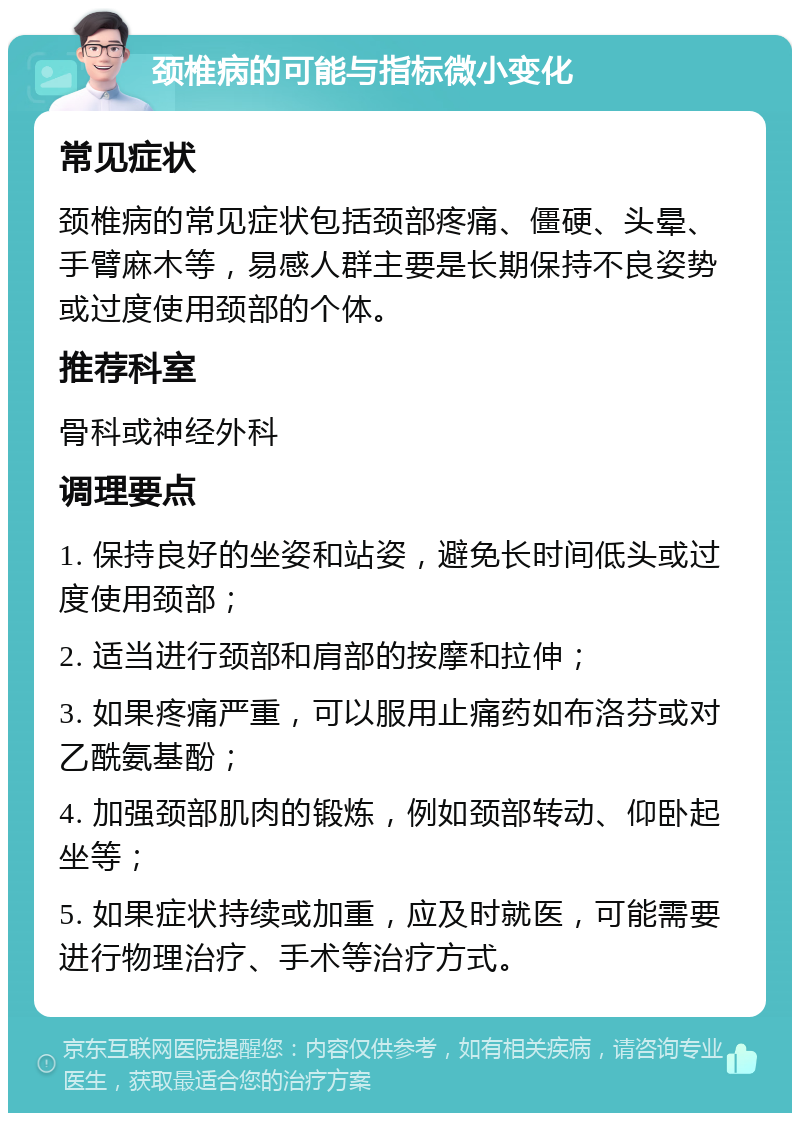 颈椎病的可能与指标微小变化 常见症状 颈椎病的常见症状包括颈部疼痛、僵硬、头晕、手臂麻木等，易感人群主要是长期保持不良姿势或过度使用颈部的个体。 推荐科室 骨科或神经外科 调理要点 1. 保持良好的坐姿和站姿，避免长时间低头或过度使用颈部； 2. 适当进行颈部和肩部的按摩和拉伸； 3. 如果疼痛严重，可以服用止痛药如布洛芬或对乙酰氨基酚； 4. 加强颈部肌肉的锻炼，例如颈部转动、仰卧起坐等； 5. 如果症状持续或加重，应及时就医，可能需要进行物理治疗、手术等治疗方式。