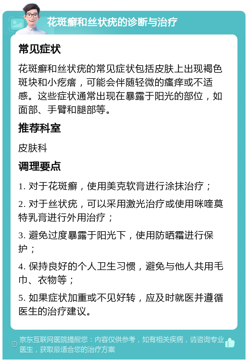 花斑癣和丝状疣的诊断与治疗 常见症状 花斑癣和丝状疣的常见症状包括皮肤上出现褐色斑块和小疙瘩，可能会伴随轻微的瘙痒或不适感。这些症状通常出现在暴露于阳光的部位，如面部、手臂和腿部等。 推荐科室 皮肤科 调理要点 1. 对于花斑癣，使用美克软膏进行涂抹治疗； 2. 对于丝状疣，可以采用激光治疗或使用咪喹莫特乳膏进行外用治疗； 3. 避免过度暴露于阳光下，使用防晒霜进行保护； 4. 保持良好的个人卫生习惯，避免与他人共用毛巾、衣物等； 5. 如果症状加重或不见好转，应及时就医并遵循医生的治疗建议。