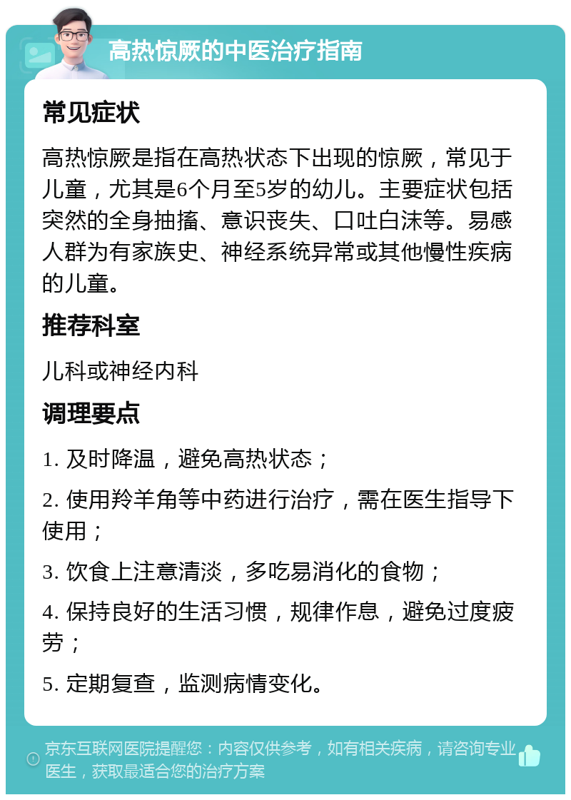 高热惊厥的中医治疗指南 常见症状 高热惊厥是指在高热状态下出现的惊厥，常见于儿童，尤其是6个月至5岁的幼儿。主要症状包括突然的全身抽搐、意识丧失、口吐白沫等。易感人群为有家族史、神经系统异常或其他慢性疾病的儿童。 推荐科室 儿科或神经内科 调理要点 1. 及时降温，避免高热状态； 2. 使用羚羊角等中药进行治疗，需在医生指导下使用； 3. 饮食上注意清淡，多吃易消化的食物； 4. 保持良好的生活习惯，规律作息，避免过度疲劳； 5. 定期复查，监测病情变化。