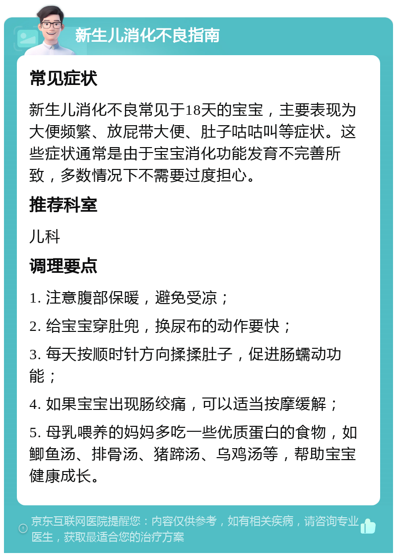 新生儿消化不良指南 常见症状 新生儿消化不良常见于18天的宝宝，主要表现为大便频繁、放屁带大便、肚子咕咕叫等症状。这些症状通常是由于宝宝消化功能发育不完善所致，多数情况下不需要过度担心。 推荐科室 儿科 调理要点 1. 注意腹部保暖，避免受凉； 2. 给宝宝穿肚兜，换尿布的动作要快； 3. 每天按顺时针方向揉揉肚子，促进肠蠕动功能； 4. 如果宝宝出现肠绞痛，可以适当按摩缓解； 5. 母乳喂养的妈妈多吃一些优质蛋白的食物，如鲫鱼汤、排骨汤、猪蹄汤、乌鸡汤等，帮助宝宝健康成长。