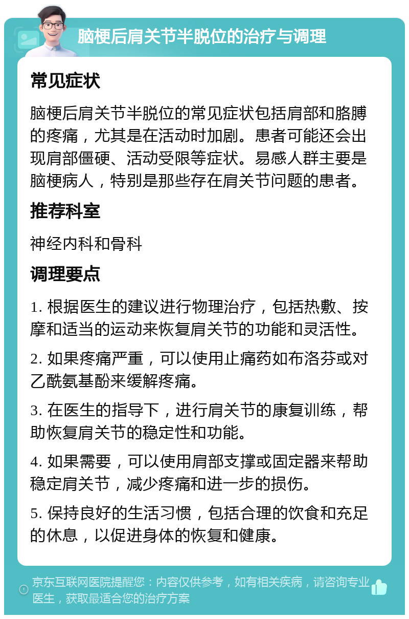 脑梗后肩关节半脱位的治疗与调理 常见症状 脑梗后肩关节半脱位的常见症状包括肩部和胳膊的疼痛，尤其是在活动时加剧。患者可能还会出现肩部僵硬、活动受限等症状。易感人群主要是脑梗病人，特别是那些存在肩关节问题的患者。 推荐科室 神经内科和骨科 调理要点 1. 根据医生的建议进行物理治疗，包括热敷、按摩和适当的运动来恢复肩关节的功能和灵活性。 2. 如果疼痛严重，可以使用止痛药如布洛芬或对乙酰氨基酚来缓解疼痛。 3. 在医生的指导下，进行肩关节的康复训练，帮助恢复肩关节的稳定性和功能。 4. 如果需要，可以使用肩部支撑或固定器来帮助稳定肩关节，减少疼痛和进一步的损伤。 5. 保持良好的生活习惯，包括合理的饮食和充足的休息，以促进身体的恢复和健康。