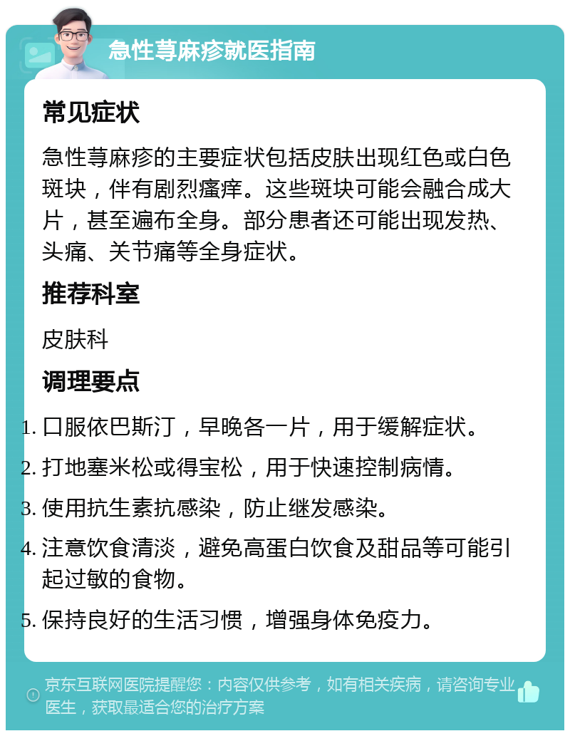 急性荨麻疹就医指南 常见症状 急性荨麻疹的主要症状包括皮肤出现红色或白色斑块，伴有剧烈瘙痒。这些斑块可能会融合成大片，甚至遍布全身。部分患者还可能出现发热、头痛、关节痛等全身症状。 推荐科室 皮肤科 调理要点 口服依巴斯汀，早晚各一片，用于缓解症状。 打地塞米松或得宝松，用于快速控制病情。 使用抗生素抗感染，防止继发感染。 注意饮食清淡，避免高蛋白饮食及甜品等可能引起过敏的食物。 保持良好的生活习惯，增强身体免疫力。