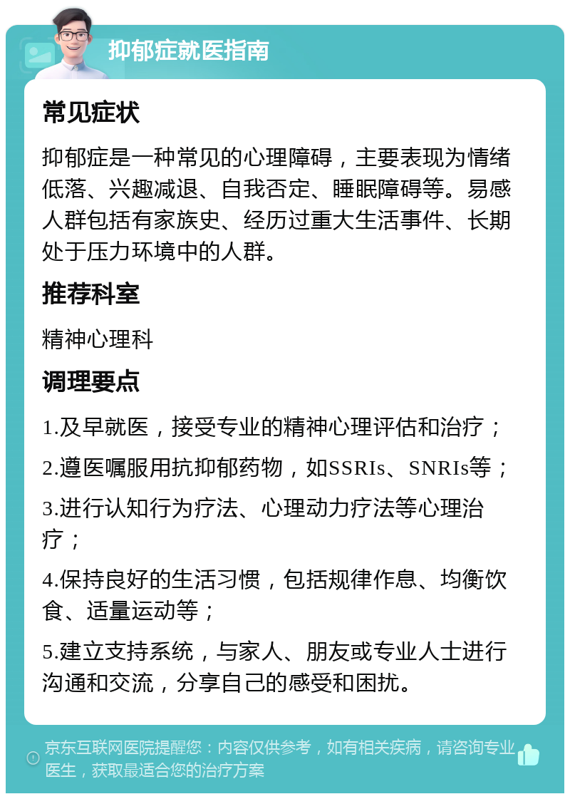 抑郁症就医指南 常见症状 抑郁症是一种常见的心理障碍，主要表现为情绪低落、兴趣减退、自我否定、睡眠障碍等。易感人群包括有家族史、经历过重大生活事件、长期处于压力环境中的人群。 推荐科室 精神心理科 调理要点 1.及早就医，接受专业的精神心理评估和治疗； 2.遵医嘱服用抗抑郁药物，如SSRIs、SNRIs等； 3.进行认知行为疗法、心理动力疗法等心理治疗； 4.保持良好的生活习惯，包括规律作息、均衡饮食、适量运动等； 5.建立支持系统，与家人、朋友或专业人士进行沟通和交流，分享自己的感受和困扰。