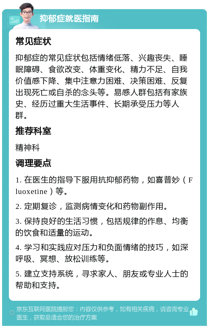 抑郁症就医指南 常见症状 抑郁症的常见症状包括情绪低落、兴趣丧失、睡眠障碍、食欲改变、体重变化、精力不足、自我价值感下降、集中注意力困难、决策困难、反复出现死亡或自杀的念头等。易感人群包括有家族史、经历过重大生活事件、长期承受压力等人群。 推荐科室 精神科 调理要点 1. 在医生的指导下服用抗抑郁药物，如喜普妙（Fluoxetine）等。 2. 定期复诊，监测病情变化和药物副作用。 3. 保持良好的生活习惯，包括规律的作息、均衡的饮食和适量的运动。 4. 学习和实践应对压力和负面情绪的技巧，如深呼吸、冥想、放松训练等。 5. 建立支持系统，寻求家人、朋友或专业人士的帮助和支持。