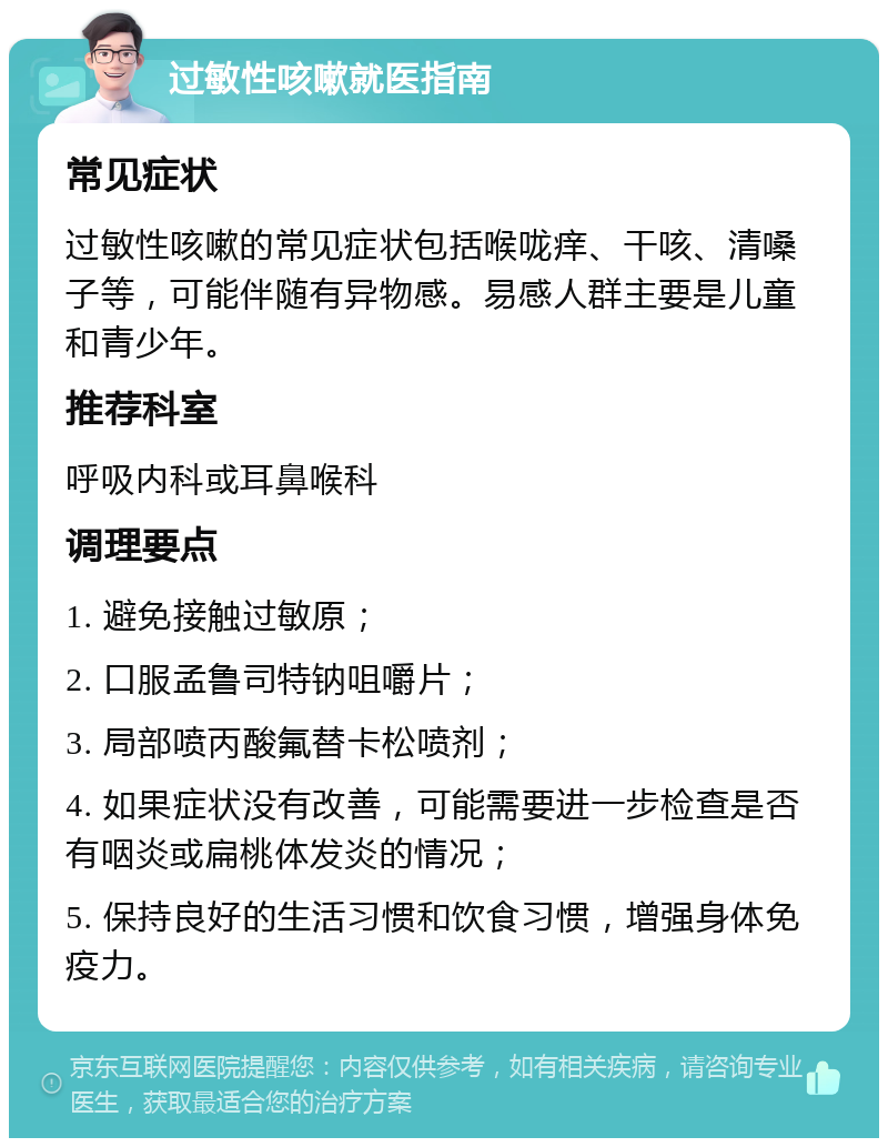 过敏性咳嗽就医指南 常见症状 过敏性咳嗽的常见症状包括喉咙痒、干咳、清嗓子等，可能伴随有异物感。易感人群主要是儿童和青少年。 推荐科室 呼吸内科或耳鼻喉科 调理要点 1. 避免接触过敏原； 2. 口服孟鲁司特钠咀嚼片； 3. 局部喷丙酸氟替卡松喷剂； 4. 如果症状没有改善，可能需要进一步检查是否有咽炎或扁桃体发炎的情况； 5. 保持良好的生活习惯和饮食习惯，增强身体免疫力。