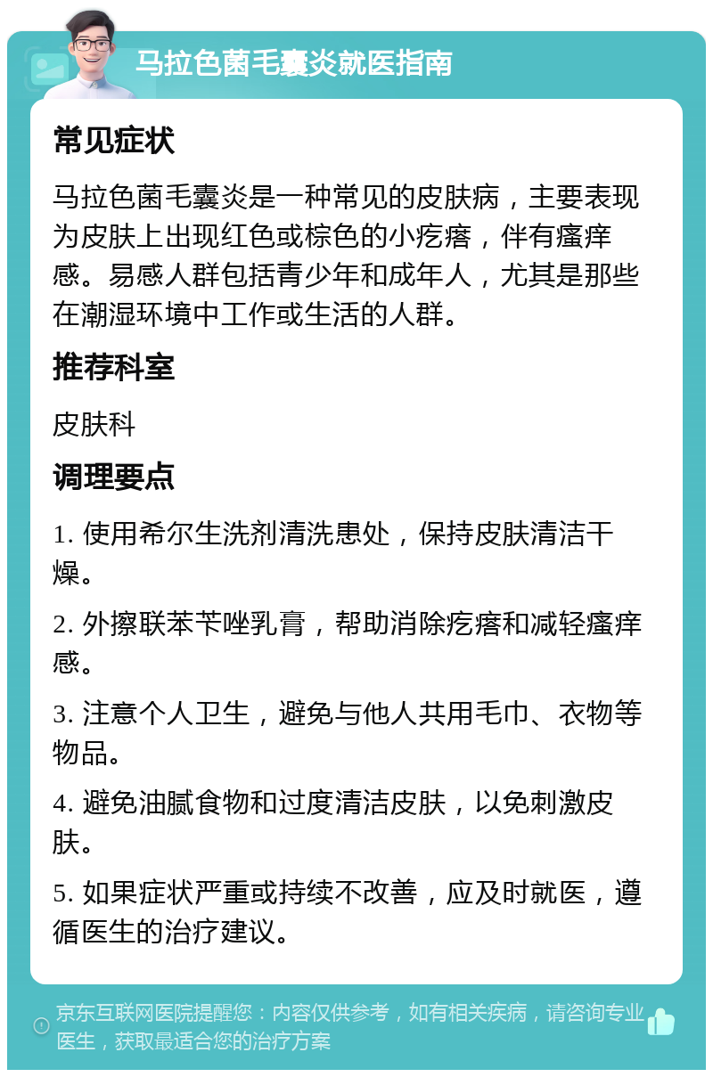 马拉色菌毛囊炎就医指南 常见症状 马拉色菌毛囊炎是一种常见的皮肤病，主要表现为皮肤上出现红色或棕色的小疙瘩，伴有瘙痒感。易感人群包括青少年和成年人，尤其是那些在潮湿环境中工作或生活的人群。 推荐科室 皮肤科 调理要点 1. 使用希尔生洗剂清洗患处，保持皮肤清洁干燥。 2. 外擦联苯苄唑乳膏，帮助消除疙瘩和减轻瘙痒感。 3. 注意个人卫生，避免与他人共用毛巾、衣物等物品。 4. 避免油腻食物和过度清洁皮肤，以免刺激皮肤。 5. 如果症状严重或持续不改善，应及时就医，遵循医生的治疗建议。