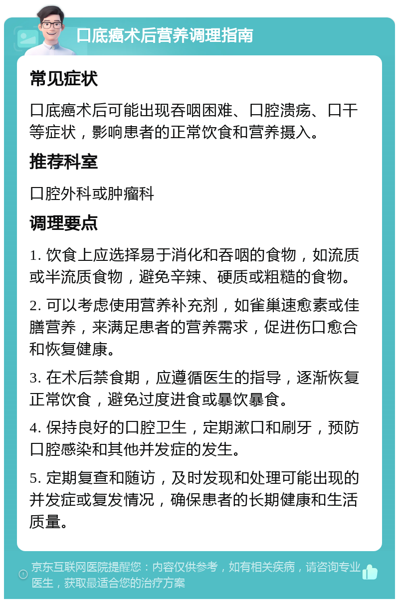 口底癌术后营养调理指南 常见症状 口底癌术后可能出现吞咽困难、口腔溃疡、口干等症状，影响患者的正常饮食和营养摄入。 推荐科室 口腔外科或肿瘤科 调理要点 1. 饮食上应选择易于消化和吞咽的食物，如流质或半流质食物，避免辛辣、硬质或粗糙的食物。 2. 可以考虑使用营养补充剂，如雀巢速愈素或佳膳营养，来满足患者的营养需求，促进伤口愈合和恢复健康。 3. 在术后禁食期，应遵循医生的指导，逐渐恢复正常饮食，避免过度进食或暴饮暴食。 4. 保持良好的口腔卫生，定期漱口和刷牙，预防口腔感染和其他并发症的发生。 5. 定期复查和随访，及时发现和处理可能出现的并发症或复发情况，确保患者的长期健康和生活质量。