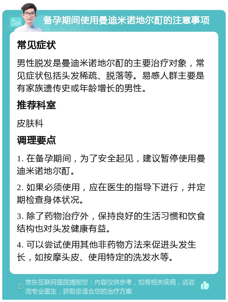 备孕期间使用曼迪米诺地尔酊的注意事项 常见症状 男性脱发是曼迪米诺地尔酊的主要治疗对象，常见症状包括头发稀疏、脱落等。易感人群主要是有家族遗传史或年龄增长的男性。 推荐科室 皮肤科 调理要点 1. 在备孕期间，为了安全起见，建议暂停使用曼迪米诺地尔酊。 2. 如果必须使用，应在医生的指导下进行，并定期检查身体状况。 3. 除了药物治疗外，保持良好的生活习惯和饮食结构也对头发健康有益。 4. 可以尝试使用其他非药物方法来促进头发生长，如按摩头皮、使用特定的洗发水等。