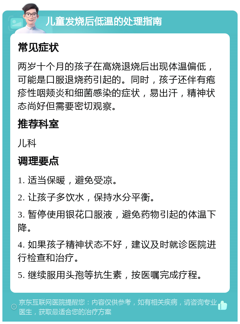 儿童发烧后低温的处理指南 常见症状 两岁十个月的孩子在高烧退烧后出现体温偏低，可能是口服退烧药引起的。同时，孩子还伴有疱疹性咽颊炎和细菌感染的症状，易出汗，精神状态尚好但需要密切观察。 推荐科室 儿科 调理要点 1. 适当保暖，避免受凉。 2. 让孩子多饮水，保持水分平衡。 3. 暂停使用银花口服液，避免药物引起的体温下降。 4. 如果孩子精神状态不好，建议及时就诊医院进行检查和治疗。 5. 继续服用头孢等抗生素，按医嘱完成疗程。