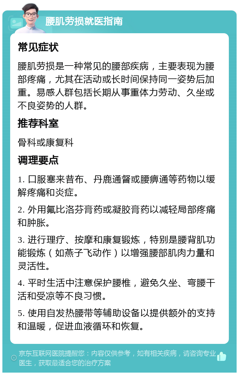 腰肌劳损就医指南 常见症状 腰肌劳损是一种常见的腰部疾病，主要表现为腰部疼痛，尤其在活动或长时间保持同一姿势后加重。易感人群包括长期从事重体力劳动、久坐或不良姿势的人群。 推荐科室 骨科或康复科 调理要点 1. 口服塞来昔布、丹鹿通督或腰痹通等药物以缓解疼痛和炎症。 2. 外用氟比洛芬膏药或凝胶膏药以减轻局部疼痛和肿胀。 3. 进行理疗、按摩和康复锻炼，特别是腰背肌功能锻炼（如燕子飞动作）以增强腰部肌肉力量和灵活性。 4. 平时生活中注意保护腰椎，避免久坐、弯腰干活和受凉等不良习惯。 5. 使用自发热腰带等辅助设备以提供额外的支持和温暖，促进血液循环和恢复。